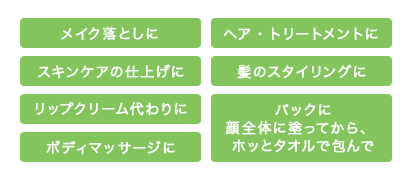 メイク落としに　ヘア・トリートメントに　スキンケアの仕上げに　髪のスタイリングに　リップクリーム代わりに　ボディマッサージに　パックに顔全体に塗ってからホットタオルで包んで